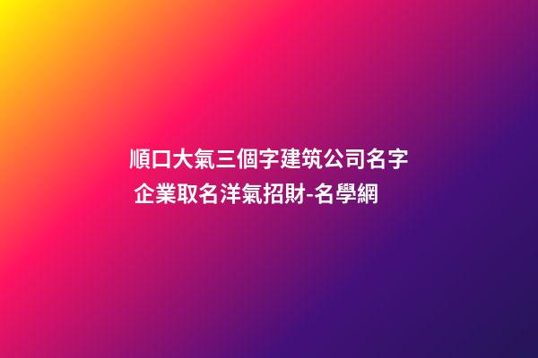 順口大氣三個字建筑公司名字 企業取名洋氣招財-名學網